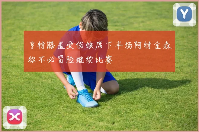 亨特膝盖受伤缺席下半场阿特金森称不必冒险继续比赛