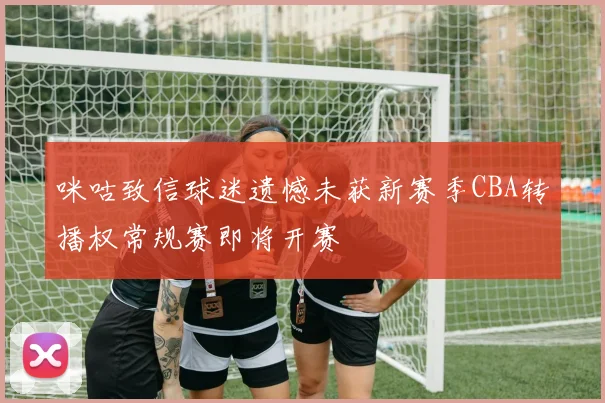 咪咕致信球迷遗憾未获新赛季CBA转播权常规赛即将开赛