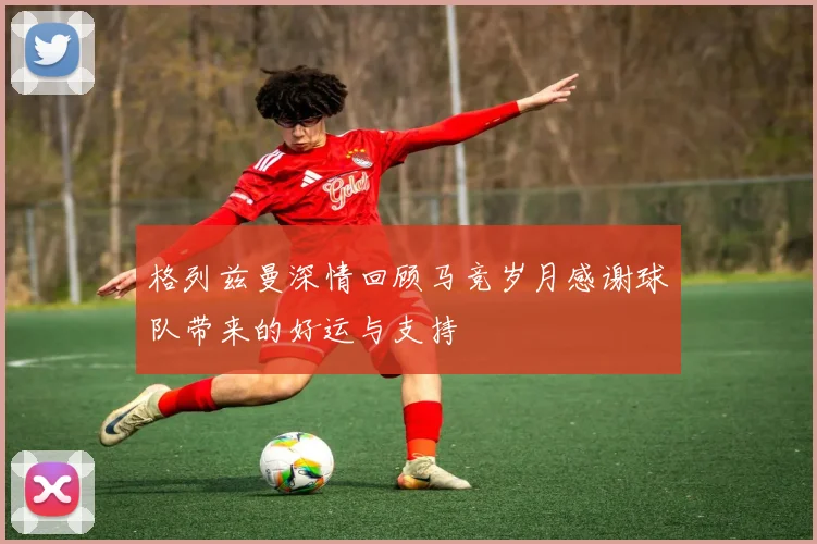 格列兹曼深情回顾马竞岁月感谢球队带来的好运与支持