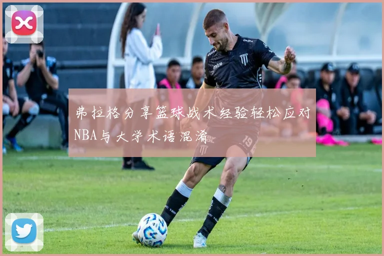 弗拉格分享篮球战术经验轻松应对NBA与大学术语混淆