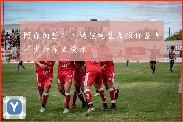 阿森纳坚定立场拒绝皇马报价坚决不卖加布里埃尔