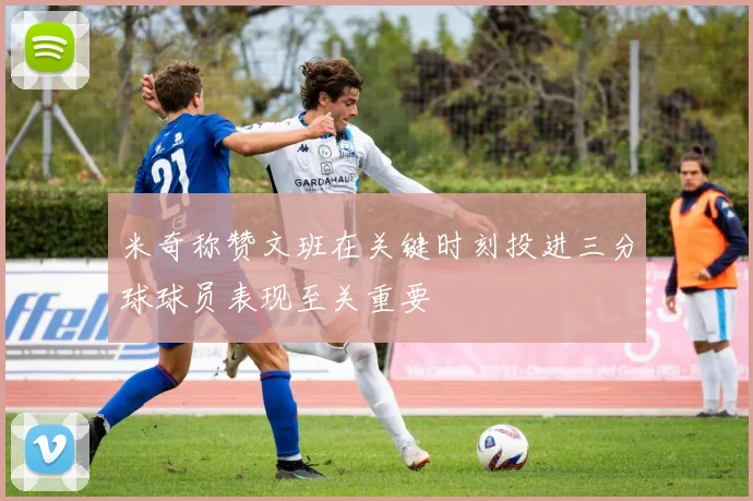 米奇称赞文班在关键时刻投进三分球球员表现至关重要