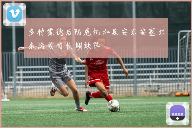 多特蒙德后防危机加剧安东安塞尔米诺或将长期缺阵