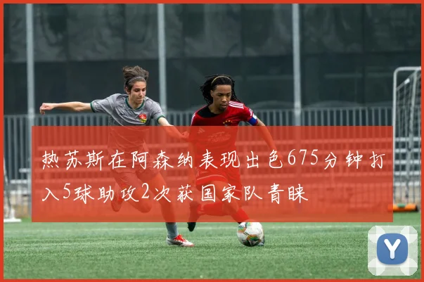 热苏斯在阿森纳表现出色675分钟打入5球助攻2次获国家队青睐