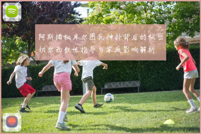 阿斯揭秘库尔图瓦神扑背后的秘密切尔西教练指导与家庭影响解析