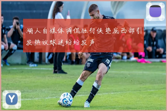 湖人自媒体调侃独行侠垫底西部引发热议球迷纷纷发声