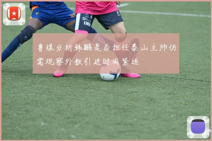 鲁媒分析韩鹏是否担任泰山主帅仍需观察外教引进时间紧迫