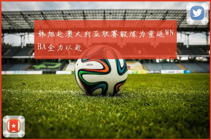 韩旭赴澳大利亚联赛锻炼为重返WNBA全力以赴