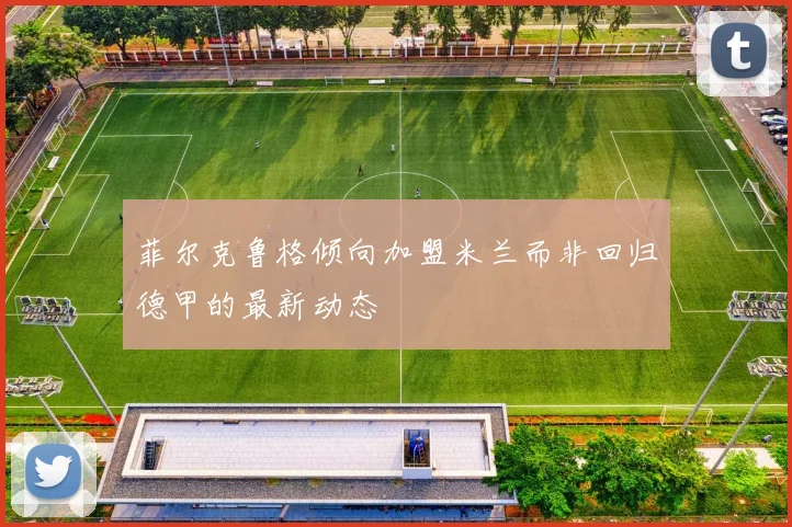 菲尔克鲁格倾向加盟米兰而非回归德甲的最新动态