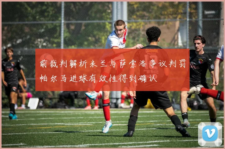 前裁判解析米兰与萨索洛争议判罚帕尔马进球有效性得到确认