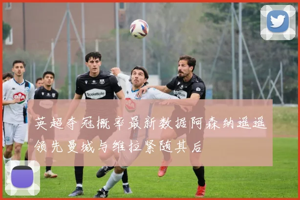 英超夺冠概率最新数据阿森纳遥遥领先曼城与维拉紧随其后
