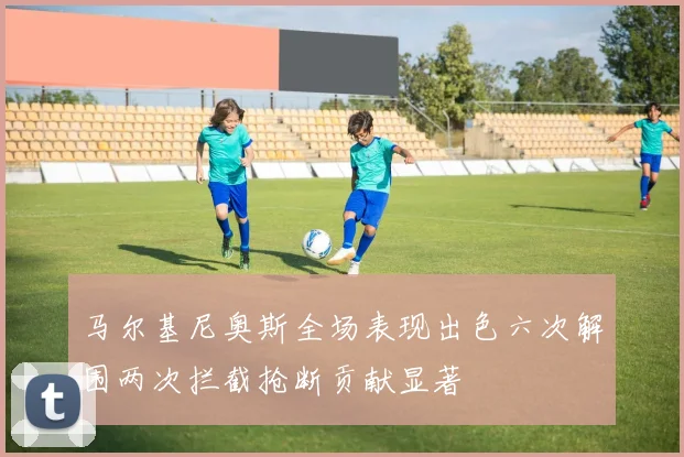 马尔基尼奥斯全场表现出色六次解围两次拦截抢断贡献显著