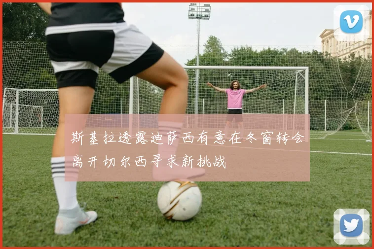 斯基拉透露迪萨西有意在冬窗转会离开切尔西寻求新挑战