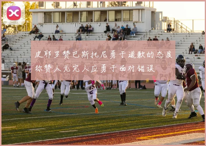 皮耶罗赞巴斯托尼勇于道歉的态度称赞人无完人应勇于面对错误