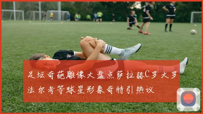 足坛奇葩雕像大盘点萨拉赫C罗大罗法尔考等球星形象奇特引热议