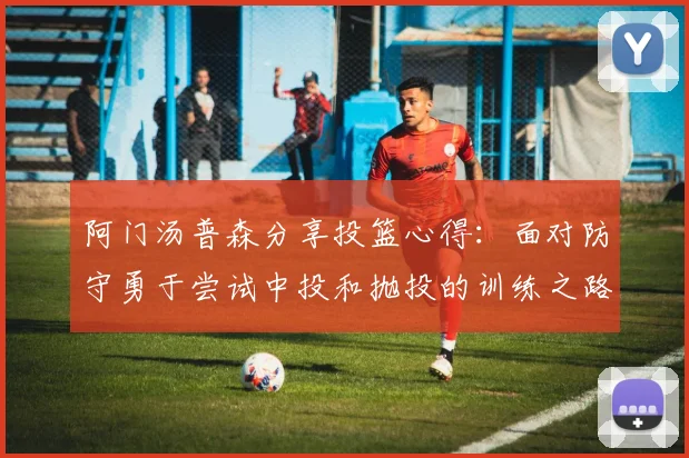 阿门汤普森分享投篮心得：面对防守勇于尝试中投和抛投的训练之路