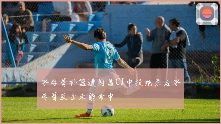 字母哥补篮遭封盖CJ中投绝杀后字母哥反击未能命中