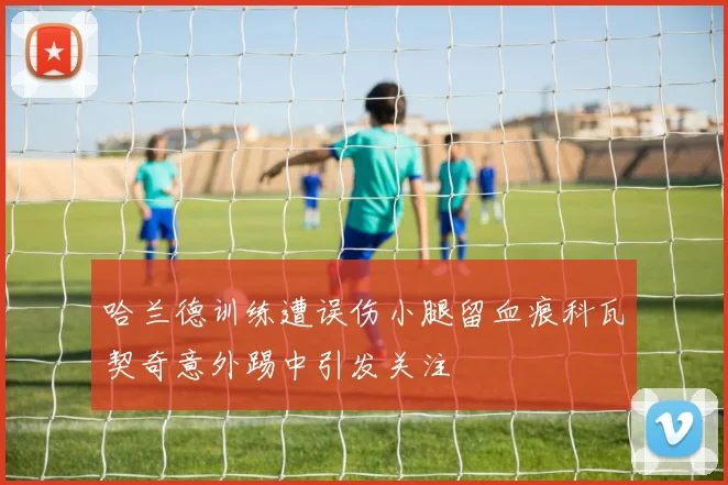 哈兰德训练遭误伤小腿留血痕科瓦契奇意外踢中引发关注