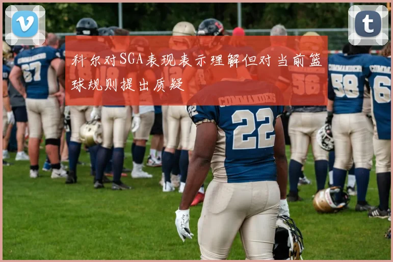 科尔对SGA表现表示理解但对当前篮球规则提出质疑