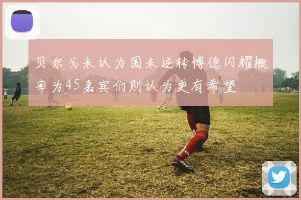 贝尔戈米认为国米逆转博德闪耀概率为45嘉宾们则认为更有希望