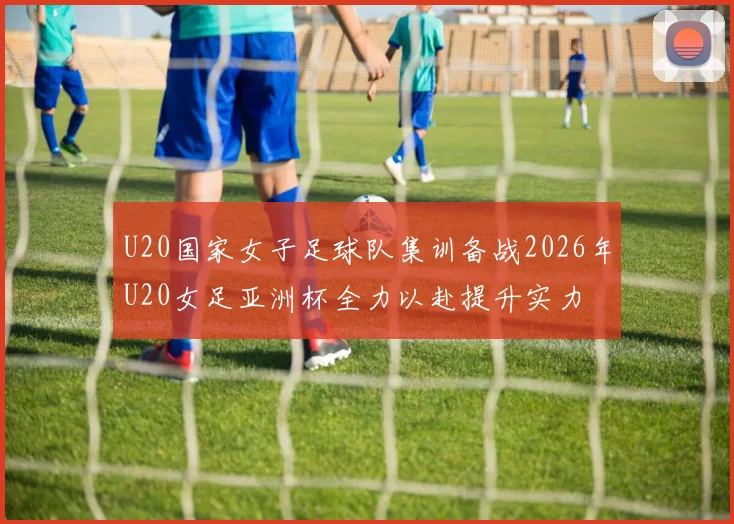 U20国家女子足球队集训备战2026年U20女足亚洲杯全力以赴提升实力