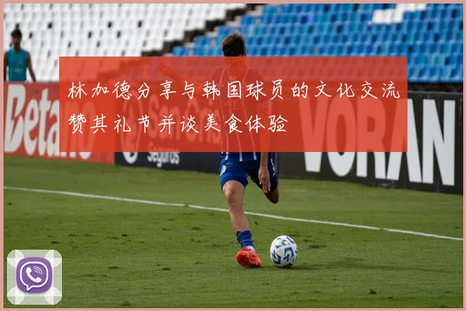 林加德分享与韩国球员的文化交流赞其礼节并谈美食体验