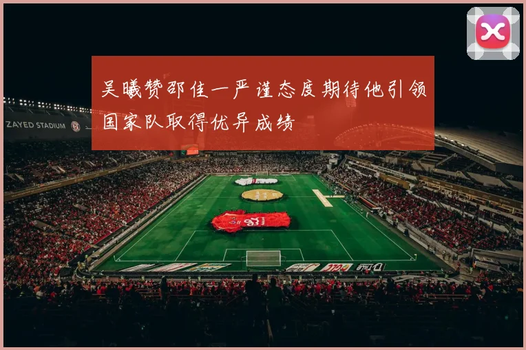 吴曦赞邵佳一严谨态度期待他引领国家队取得优异成绩