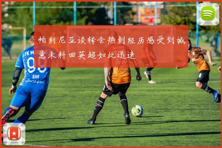 帕利尼亚谈转会热刺经历感受到诚意未料回英超如此迅速