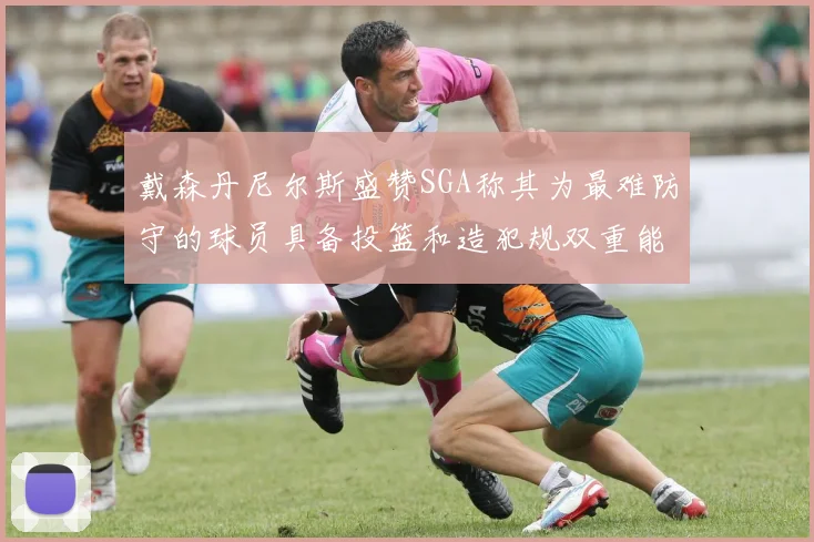 戴森丹尼尔斯盛赞SGA称其为最难防守的球员具备投篮和造犯规双重能力