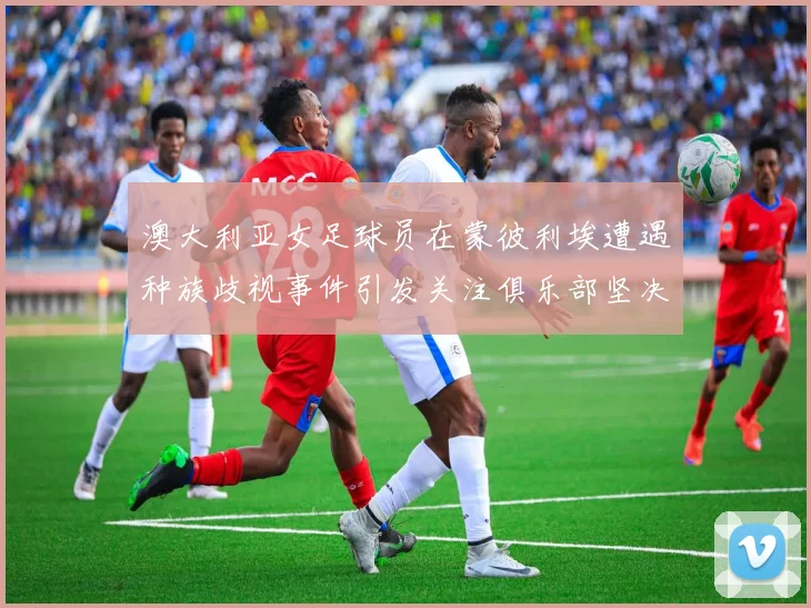 澳大利亚女足球员在蒙彼利埃遭遇种族歧视事件引发关注俱乐部坚决否认
