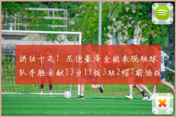 拼劲十足！尼德豪泽全能表现助球队夺胜贡献13分11板3助2帽7前场板