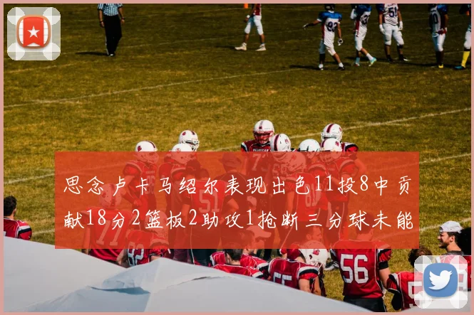思念卢卡马绍尔表现出色11投8中贡献18分2篮板2助攻1抢断三分球未能命中